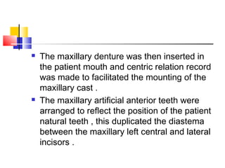  The maxillary denture was then inserted in
the patient mouth and centric relation record
was made to facilitated the mounting of the
maxillary cast .
 The maxillary artificial anterior teeth were
arranged to reflect the position of the patient
natural teeth , this duplicated the diastema
between the maxillary left central and lateral
incisors .
 