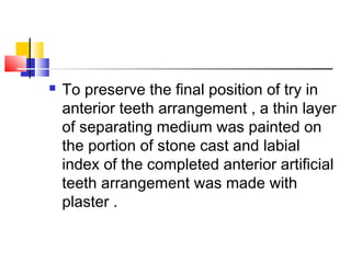  To preserve the final position of try in
anterior teeth arrangement , a thin layer
of separating medium was painted on
the portion of stone cast and labial
index of the completed anterior artificial
teeth arrangement was made with
plaster .
 
