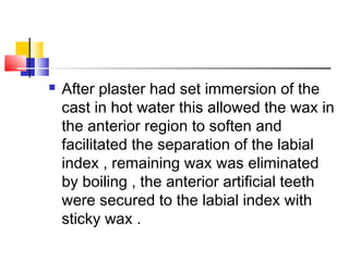  After plaster had set immersion of the
cast in hot water this allowed the wax in
the anterior region to soften and
facilitated the separation of the labial
index , remaining wax was eliminated
by boiling , the anterior artificial teeth
were secured to the labial index with
sticky wax .
 