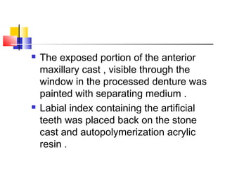  The exposed portion of the anterior
maxillary cast , visible through the
window in the processed denture was
painted with separating medium .
 Labial index containing the artificial
teeth was placed back on the stone
cast and autopolymerization acrylic
resin .
 