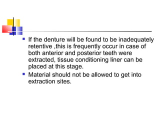  If the denture will be found to be inadequately
retentive ,this is frequently occur in case of
both anterior and posterior teeth were
extracted, tissue conditioning liner can be
placed at this stage.
 Material should not be allowed to get into
extraction sites.
 