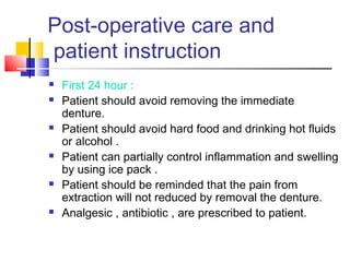Post-operative care and
patient instruction
 First 24 hour :
 Patient should avoid removing the immediate
denture.
 Patient should avoid hard food and drinking hot fluids
or alcohol .
 Patient can partially control inflammation and swelling
by using ice pack .
 Patient should be reminded that the pain from
extraction will not reduced by removal the denture.
 Analgesic , antibiotic , are prescribed to patient.
 