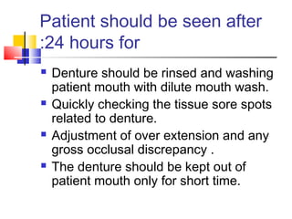 Patient should be seen after
24 hours for:
 Denture should be rinsed and washing
patient mouth with dilute mouth wash.
 Quickly checking the tissue sore spots
related to denture.
 Adjustment of over extension and any
gross occlusal discrepancy .
 The denture should be kept out of
patient mouth only for short time.
 