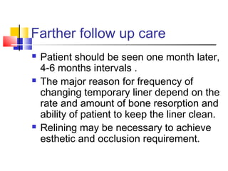 Farther follow up care
 Patient should be seen one month later,
4-6 months intervals .
 The major reason for frequency of
changing temporary liner depend on the
rate and amount of bone resorption and
ability of patient to keep the liner clean.
 Relining may be necessary to achieve
esthetic and occlusion requirement.
 