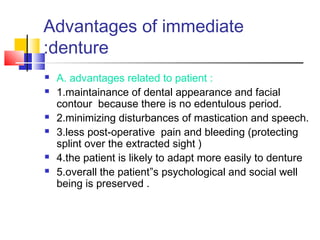 Advantages of immediate
denture:
 A. advantages related to patient :
 1.maintainance of dental appearance and facial
contour because there is no edentulous period.
 2.minimizing disturbances of mastication and speech.
 3.less post-operative pain and bleeding (protecting
splint over the extracted sight )
 4.the patient is likely to adapt more easily to denture
 5.overall the patient”s psychological and social well
being is preserved .
 