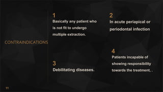 11
CONTRAINDICATIONS
1
Basically any patient who
is not fit to undergo
multiple extraction.
2
In acute periapical or
periodontal infection
3
Debilitating diseases.
4
Patients incapable of
showing responsibility
towards the treatment, .
 