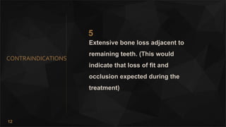 12
CONTRAINDICATIONS
5
Extensive bone loss adjacent to
remaining teeth. (This would
indicate that loss of fit and
occlusion expected during the
treatment)
 