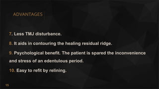 15
ADVANTAGES
7. Less TMJ disturbance.
8. It aids in contouring the healing residual ridge.
9. Psychological benefit. The patient is spared the inconvenience
and stress of an edentulous period.
10. Easy to refit by relining.
 