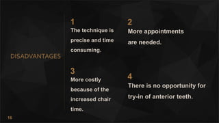 16
DISADVANTAGES
1
The technique is
precise and time
consuming.
2
More appointments
are needed.
3
More costly
because of the
increased chair
time.
4
There is no opportunity for
try-in of anterior teeth.
 