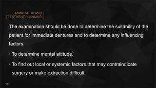 18
EXAMINATIONAND
TREATMENT PLANNING
The examination should be done to determine the suitability of the
patient for immediate dentures and to determine any influencing
factors:
• To determine mental attitude.
• To find out local or systemic factors that may contraindicate
surgery or make extraction difficult.
 