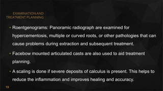 19
EXAMINATIONAND
TREATMENT PLANNING
• Roentgenograms: Panoramic radiograph are examined for
hypercementosis, multiple or curved roots, or other pathologies that can
cause problems during extraction and subsequent treatment.
• Facebow mounted articulated casts are also used to aid treatment
planning.
• A scaling is done if severe deposits of calculus is present. This helps to
reduce the inflammation and improves healing and accuracy.
 