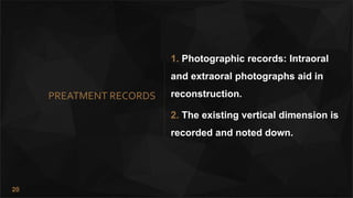 20
PREATMENT RECORDS
1. Photographic records: Intraoral
and extraoral photographs aid in
reconstruction.
2. The existing vertical dimension is
recorded and noted down.
 