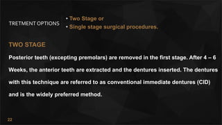 22
TRETMENT OPTIONS
TWO STAGE
Posterior teeth (excepting premolars) are removed in the first stage. After 4 – 6
Weeks, the anterior teeth are extracted and the dentures inserted. The dentures
with this technique are referred to as conventional immediate dentures (CID)
and is the widely preferred method.
• Two Stage or
• Single stage surgical procedures.
 