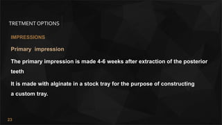23
TRETMENT OPTIONS
IMPRESSIONS
Primary impression
The primary impression is made 4-6 weeks after extraction of the posterior
teeth
It is made with alginate in a stock tray for the purpose of constructing
a custom tray.
 