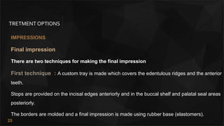 25
TRETMENT OPTIONS
IMPRESSIONS
Final impression
There are two techniques for making the final impression
First technique : A custom tray is made which covers the edentulous ridges and the anterior
teeth.
Stops are provided on the incisal edges anteriorly and in the buccal shelf and palatal seal areas
posteriorly.
The borders are molded and a final impression is made using rubber base (elastomers).
 