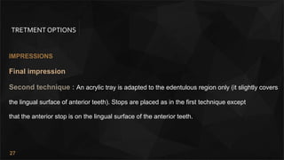27
TRETMENT OPTIONS
IMPRESSIONS
Final impression
Second technique : An acrylic tray is adapted to the edentulous region only (it slightly covers
the lingual surface of anterior teeth). Stops are placed as in the first technique except
that the anterior stop is on the lingual surface of the anterior teeth.
 