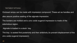 28
TRETMENT OPTIONS
Occlusal ramps can be made with impression compound. These act as handles and
also assure positive seating of the alginate impression.
The borders are molded and a zinc oxide eugenol impression is made of the
edentulous region.
Alginate is loaded in a stock tray
The tray is seated first posteriorly and then anteriorly (to prevent displacement of the
zinc oxide eugenol impression).
 