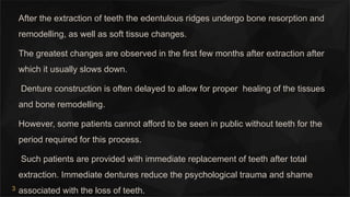 3
After the extraction of teeth the edentulous ridges undergo bone resorption and
remodelling, as well as soft tissue changes.
The greatest changes are observed in the first few months after extraction after
which it usually slows down.
Denture construction is often delayed to allow for proper healing of the tissues
and bone remodelling.
However, some patients cannot afford to be seen in public without teeth for the
period required for this process.
Such patients are provided with immediate replacement of teeth after total
extraction. Immediate dentures reduce the psychological trauma and shame
associated with the loss of teeth.
 