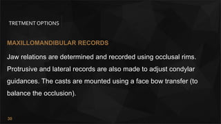 30
TRETMENT OPTIONS
MAXILLOMANDIBULAR RECORDS
Jaw relations are determined and recorded using occlusal rims.
Protrusive and lateral records are also made to adjust condylar
guidances. The casts are mounted using a face bow transfer (to
balance the occlusion).
 