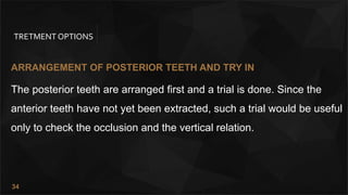 34
TRETMENT OPTIONS
ARRANGEMENT OF POSTERIOR TEETH AND TRY IN
The posterior teeth are arranged first and a trial is done. Since the
anterior teeth have not yet been extracted, such a trial would be useful
only to check the occlusion and the vertical relation.
 