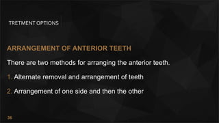 36
TRETMENT OPTIONS
ARRANGEMENT OF ANTERIOR TEETH
There are two methods for arranging the anterior teeth.
1. Alternate removal and arrangement of teeth
2. Arrangement of one side and then the other
 