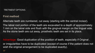 37
TRETMENT OPTIONS
First method
Alternate teeth are numbered, cut away (starting with the central incisor).
The labial root portion of the teeth are excavated to a depth of approximately
1 mm on the labial side and flush with the gingival margin on the lingual side.
As the stone teeth are cut away, prosthetic teeth are set in its place.
Advantage: Good duplication of the position of teeth, especially if Original .
or irregularities have to be duplicated (except of course if the patient does not
wish the original arrangement to be duplicated exactly).
 