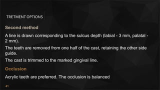 41
TRETMENT OPTIONS
Second method
A line is drawn corresponding to the sulcus depth (labial - 3 mm, palatal -
2 mm).
The teeth are removed from one half of the cast, retaining the other side
guide.
The cast is trimmed to the marked gingival line.
Occlusion
Acrylic teeth are preferred. The occlusion is balanced
 