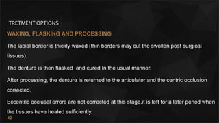 42
TRETMENT OPTIONS
WAXING, FLASKlNG AND PROCESSING
The labial border is thickly waxed (thin borders may cut the swollen post surgical
tissues).
The denture is then flasked and cured In the usual manner.
After processing, the denture is returned to the articulator and the centric occlusion
corrected.
Eccentric occlusal errors are not corrected at this stage.it is left for a later period when
the tissues have healed sufficiently.
 