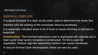 43
TRETMENT OPTIONS
SURGICAL TEMPLATE
A surgical template is a clear acrylic plate used to determine the areas that
interfere with the seating of the immediate denture prosthesis.
It is especially indicated when a lot of bone or tissue trimming is planned or
expected.
Construction The trimmed edentulous cast is duplicated with alginate and a
heat cured Clear acrylic template is constructed. Tin foil is used for
separation. Sodium alginate separating medium can cause cloudiness.
A vacuum formed Clear thermoplastic sheet can also be used.
 