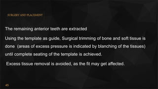 45
SURGERY AND PLACEMENT
The remaining anterior teeth are extracted
Using the template as guide, Surgical trimming of bone and soft tissue is
done (areas of excess pressure is indicated by blanching of the tissues)
until complete seating of the template is achieved.
Excess tissue removal is avoided, as the fit may get affected.
 