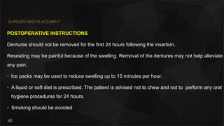 48
SURGERY AND PLACEMENT
POSTOPERATIVE INSTRUCTIONS
Dentures should not be removed for the first 24 hours following the insertion.
Reseating may be painful because of the swelling. Removal of the dentures may not help alleviate
any pain.
• lce packs may be used to reduce swelling up to 15 minutes per hour.
• A liquid or soft diet is prescribed. The patient is advised not to chew and not to perform any oral
hygiene procedures for 24 hours.
• Smoking should be avoided
 