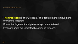49
POST PLACEMENT RECALL
The first recall is after 24 hours. The dentures are removed and
the wound irrigated.
Border impingement and pressure spots are relieved.
Pressure spots are indicated by areas of redness.
 