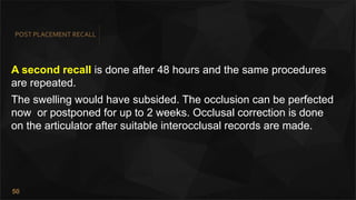 50
POST PLACEMENT RECALL
A second recall is done after 48 hours and the same procedures
are repeated.
The swelling would have subsided. The occlusion can be perfected
now or postponed for up to 2 weeks. Occlusal correction is done
on the articulator after suitable interocclusal records are made.
 