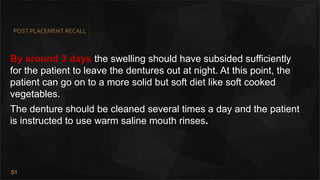 51
POST PLACEMENT RECALL
By around 3 days the swelling should have subsided sufficiently
for the patient to leave the dentures out at night. At this point, the
patient can go on to a more solid but soft diet like soft cooked
vegetables.
The denture should be cleaned several times a day and the patient
is instructed to use warm saline mouth rinses.
 