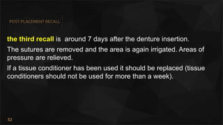 52
POST PLACEMENT RECALL
the third recall is around 7 days after the denture insertion.
The sutures are removed and the area is again irrigated. Areas of
pressure are relieved.
If a tissue conditioner has been used it should be replaced (tissue
conditioners should not be used for more than a week).
 