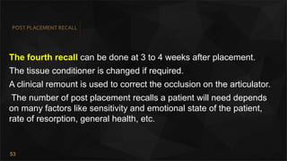 53
POST PLACEMENT RECALL
The fourth recall can be done at 3 to 4 weeks after placement.
The tissue conditioner is changed if required.
A clinical remount is used to correct the occlusion on the articulator.
The number of post placement recalls a patient will need depends
on many factors like sensitivity and emotional state of the patient,
rate of resorption, general health, etc.
 