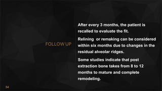 54
FOLLOW UP
After every 3 months, the patient is
recalled to evaluate the fit.
Relining or remaking can be considered
within six months due to changes in the
residual alveolar ridges.
Some studies indicate that post
extraction bone takes from 8 to 12
months to mature and complete
remodeling.
 