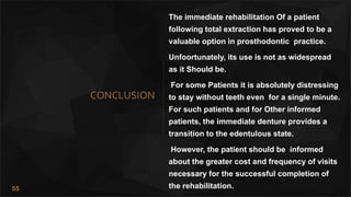 55
CONCLUSION
The immediate rehabilitation Of a patient
following total extraction has proved to be a
valuable option in prosthodontic practice.
Unfoortunately, its use is not as widespread
as it Should be.
For some Patients it is absolutely distressing
to stay without teeth even for a single minute.
For such patients and for Other informed
patients, the immediate denture provides a
transition to the edentulous state.
However, the patient should be informed
about the greater cost and frequency of visits
necessary for the successful completion of
the rehabilitation.
 