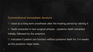 7
Conventional immediate denture
1- Used as a long term prosthesis after the healing period by relining it.
2- Teeth extracted in two surgical phases - posterior teeth extracted
initially, followed by the anteriors.
3- indicated if patient can function without posterior teeth for 3-4 weeks
as the posterior ridge heals.
 