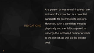9
INDICATIONS
Any person whose remaining teeth are
indicated for extraction is a potential
candidate for an immediate denture.
However, such a candidate must be
physically and mentally prepared to
undergo the increased number of visits
to the dentist, as well as the greater
cost.
 