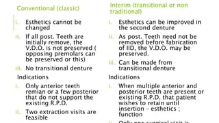 Conventional (classic)
i. Esthetics cannot be
changed
ii. If all post. Teeth are
initially remove, the
V.D.O. is not preserved (
opposing premolars can
be preserved or this)
iii. No transitional denture
Indications
i. Only anterior teeth
remian or a few posterior
that do not support the
existing R.P.D.
ii. Two extraction visits are
feasible
Interim (transitional or non
traditional)
i. Esthetics can be improved in
the second denture
ii. As post. Teeth need not be
removed before fabrication
of IID, the V.D.O. may be
preserved.
iii. Can be made from
transitional denture
Indications
i. When multiple anterior and
posterior teeth are present or
existing R.P.D. that patient
wishes to retain until
insertion – esthetics ;
function
 