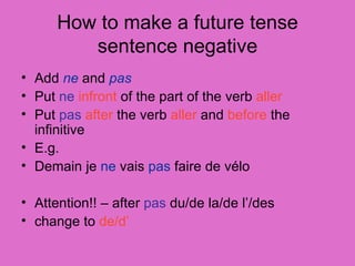 How to make a future tense sentence negative Add  ne  and  pas   Put  ne   infront  of the part of the verb  aller Put  pas   after  the verb  aller  and  before  the infinitive E.g. Demain je  ne  vais  pas  faire de v é lo Attention!! – after  pas  du/de la/de l’/des change to  de/d’ 