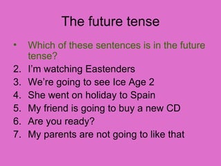The future tense Which of these sentences is in the future tense? I’m watching Eastenders We’re going to see Ice Age 2 She went on holiday to Spain My friend is going to buy a new CD Are you ready? My parents are not going to like that  