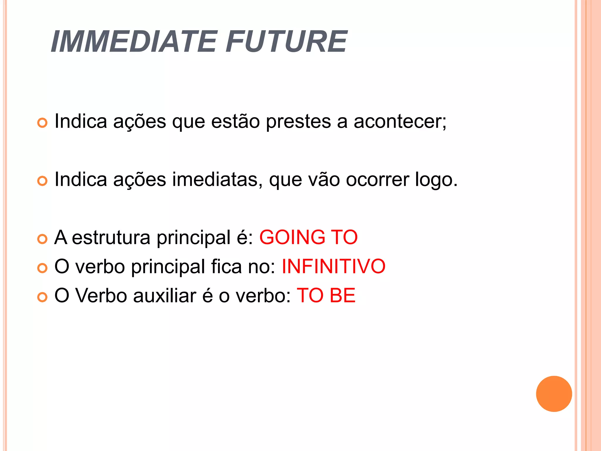 IMMEDIATE FUTURE
Indica ações que estão prestes a acontecer;
Indica ações imediatas, que vão ocorrer logo.
A estrutura principal é: GOING TO
O verbo principal fica no: INFINITIVO
O Verbo auxiliar é o verbo: TO BE