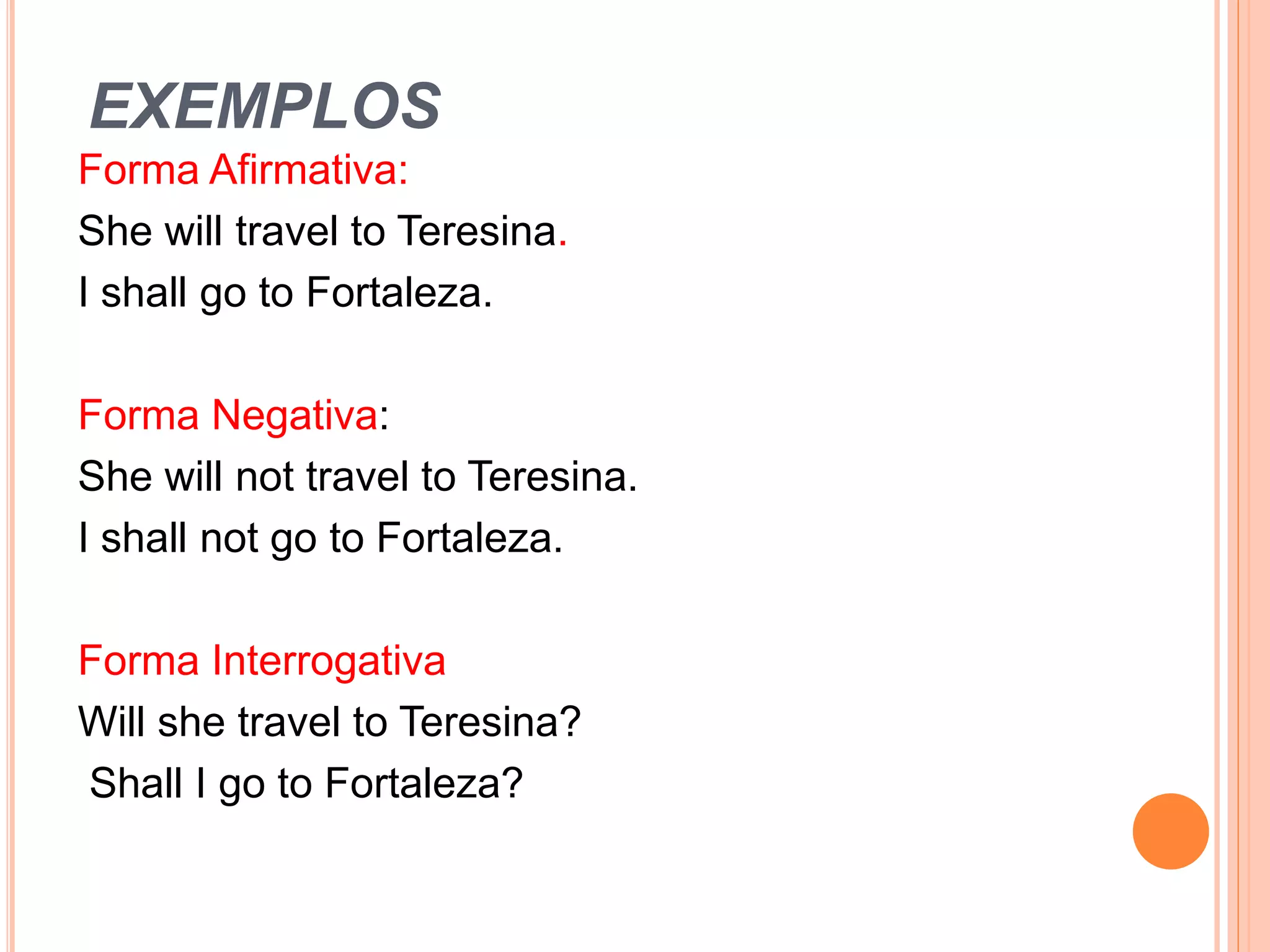 EXEMPLOS
Forma Afirmativa:
She will travel to Teresina.
I shall go to Fortaleza.
Forma Negativa:
She will not travel to Teresina.
I shall not go to Fortaleza.
Forma Interrogativa
Will she travel to Teresina?
Shall I go to Fortaleza?