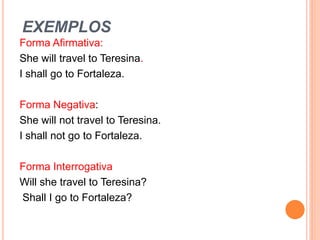 EXEMPLOS
Forma Afirmativa:
She will travel to Teresina.
I shall go to Fortaleza.

Forma Negativa:
She will not travel to Teresina.
I shall not go to Fortaleza.

Forma Interrogativa
Will she travel to Teresina?
Shall I go to Fortaleza?
 