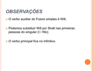 OBSERVAÇÕES
   O verbo auxiliar do Futuro simples é Will;

   Podemos substituir Will por Shall nas primeiras
    pessoas do singular (I / We);

   O verbo principal fica no infinitivo.
 