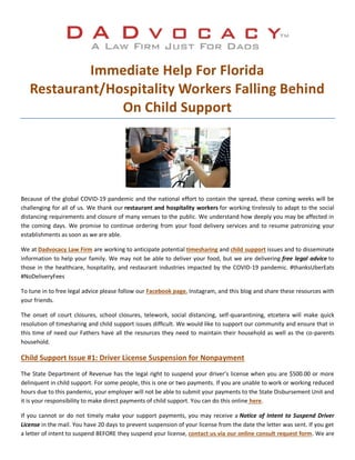 Immediate Help For Florida
Restaurant/Hospitality Workers Falling Behind
On Child Support
Because of the global COVID-19 pandemic and the national effort to contain the spread, these coming weeks will be
challenging for all of us. We thank our restaurant and hospitality workers for working tirelessly to adapt to the social
distancing requirements and closure of many venues to the public. We understand how deeply you may be affected in
the coming days. We promise to continue ordering from your food delivery services and to resume patronizing your
establishments as soon as we are able.
We at Dadvocacy Law Firm are working to anticipate potential timesharing and child support issues and to disseminate
information to help your family. We may not be able to deliver your food, but we are delivering free legal advice to
those in the healthcare, hospitality, and restaurant industries impacted by the COVID-19 pandemic. #thanksUberEats
#NoDeliveryFees
To tune in to free legal advice please follow our Facebook page, Instagram, and this blog and share these resources with
your friends.
The onset of court closures, school closures, telework, social distancing, self-quarantining, etcetera will make quick
resolution of timesharing and child support issues difficult. We would like to support our community and ensure that in
this time of need our Fathers have all the resources they need to maintain their household as well as the co-parents
household.
Child Support Issue #1: Driver License Suspension for Nonpayment
The State Department of Revenue has the legal right to suspend your driver’s license when you are $500.00 or more
delinquent in child support. For some people, this is one or two payments. If you are unable to work or working reduced
hours due to this pandemic, your employer will not be able to submit your payments to the State Disbursement Unit and
it is your responsibility to make direct payments of child support. You can do this online here.
If you cannot or do not timely make your support payments, you may receive a Notice of Intent to Suspend Driver
License in the mail. You have 20 days to prevent suspension of your license from the date the letter was sent. If you get
a letter of intent to suspend BEFORE they suspend your license, contact us via our online consult request form. We are
 