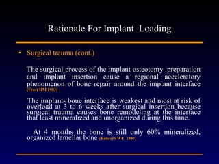 Rationale For Implant  Loading Surgical trauma (cont.) The surgical process of the implant osteotomy  preparation and implant insertion cause a regional acceleratory phenomenon of bone repair around the implant interface  (Frost HM 1983) The implant- bone interface is weakest and most at risk of overload at 3 to 6 weeks after surgical insertion because surgical trauma causes bone remodeling at the interface that least mineralized and unorganized during this time. At 4 months the bone is still only 60% mineralized, organized lamellar bone  (RobertS WE  1987) 