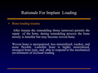 Rationale For Implant  Loading Bone-loading trauma After trauma the remodeling (bone turnover) permits the repair  of the bone, during remodeling process the bone mostly is lamellar but may become woven bone.  Woven bone is unorganized, less mineralized, weaker, and more flexible. Lamellar bone is highly mineralized, strongest bone type, and  able to respond to the mechanical environment of occlusal loading  